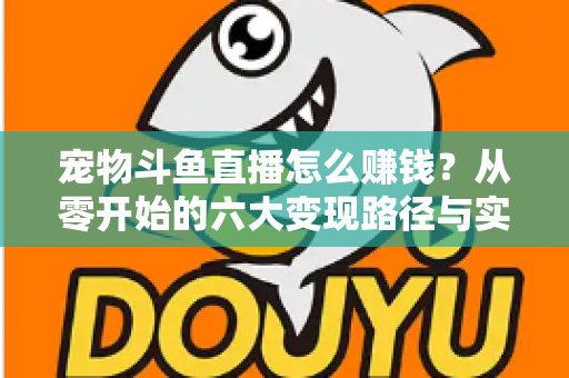 宠物斗鱼直播怎么赚钱?从零开始的六大变现路径与实战运营全攻略 宠物斗鱼直播怎么赚钱?从零开始的六大变现路径与实战运营全攻略