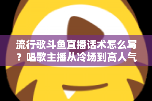 流行歌斗鱼直播话术怎么写？唱歌主播从冷场到高人气的全流程话术撰写指南