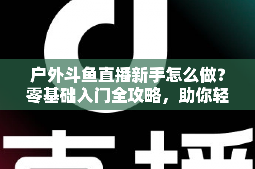 户外斗鱼直播新手怎么做？零基础入门全攻略，助你轻松开启户外直播之旅