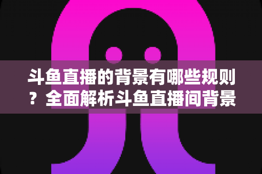 斗鱼直播的背景有哪些规则？全面解析斗鱼直播间背景设置规范与避坑指南
