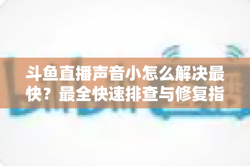 斗鱼直播声音小怎么解决最快？最全快速排查与修复指南助你畅享高清视听体验