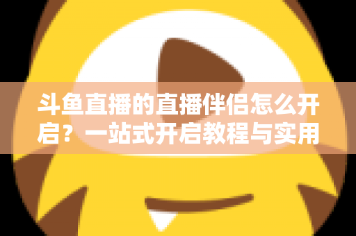 斗鱼直播的直播伴侣怎么开启？一站式开启教程与实用技巧完全指南
