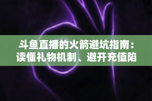 斗鱼直播的火箭避坑指南：读懂礼物机制、避开充值陷阱，理性消费不踩雷的完整攻略
