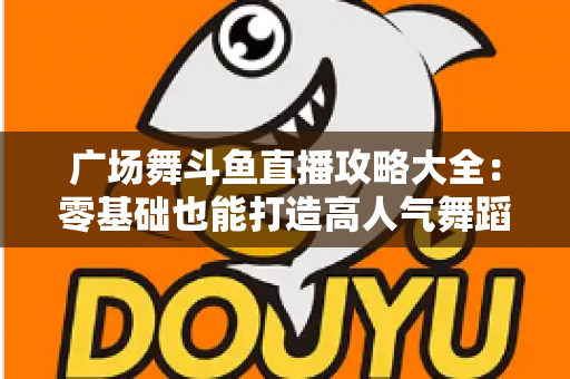 广场舞斗鱼直播攻略大全：零基础也能打造高人气舞蹈直播间的实战秘籍