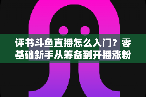 评书斗鱼直播怎么入门?零基础新手从筹备到开播涨粉的完整实战指南 评书斗鱼直播怎么入门?零基础新手从筹备到开播涨粉的完整实战指南