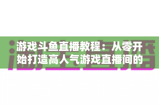 游戏斗鱼直播教程：从零开始打造高人气游戏直播间的完整实战指南