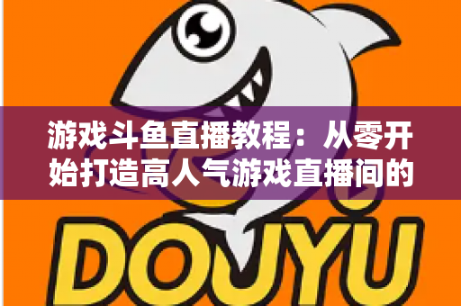 游戏斗鱼直播教程：从零开始打造高人气游戏直播间的完整实战指南