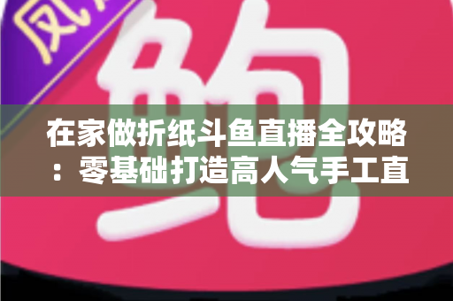 在家做折纸斗鱼直播全攻略：零基础打造高人气手工直播间的完整指南