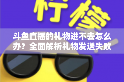 斗鱼直播的礼物进不去怎么办？全面解析礼物发送失败的原因与解决方法