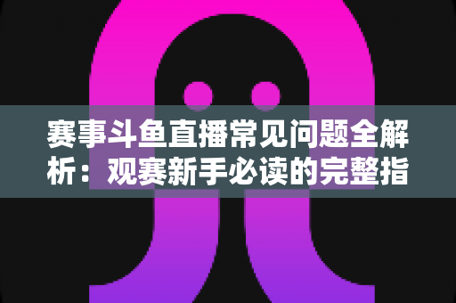 赛事斗鱼直播常见问题全解析：观赛新手必读的完整指南与实用技巧