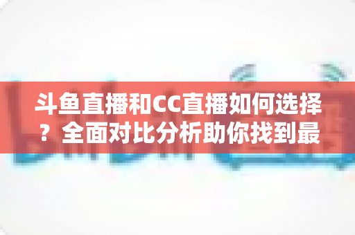 斗鱼直播和CC直播如何选择？全面对比分析助你找到最适合自己的直播平台