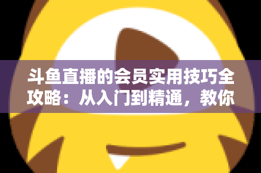 斗鱼直播的会员实用技巧全攻略：从入门到精通，教你玩转会员权益