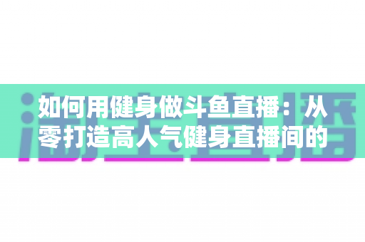如何用健身做斗鱼直播：从零打造高人气健身直播间的完整实战指南