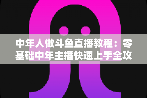 中年人做斗鱼直播教程：零基础中年主播快速上手全攻略