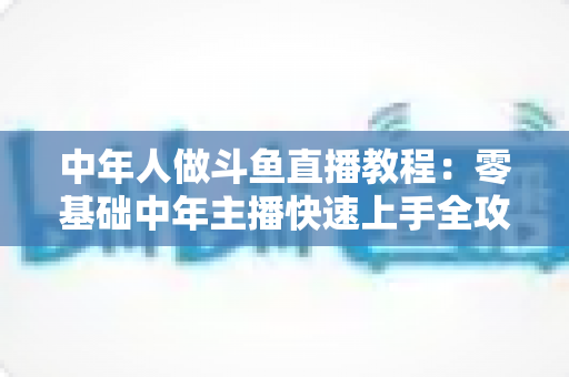 中年人做斗鱼直播教程：零基础中年主播快速上手全攻略
