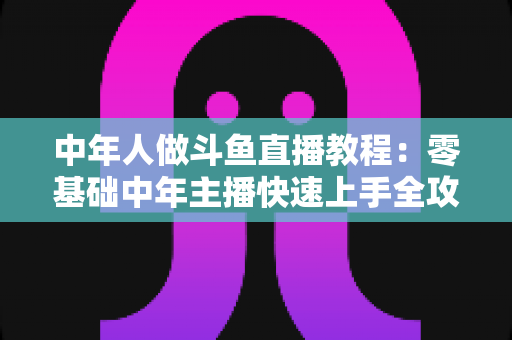 中年人做斗鱼直播教程：零基础中年主播快速上手全攻略