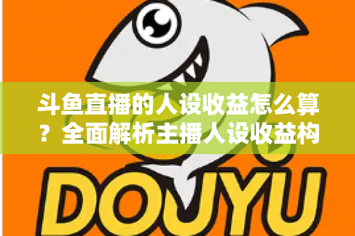 斗鱼直播的人设收益怎么算？全面解析主播人设收益构成、分成规则与提升技巧