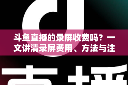 斗鱼直播的录屏收费吗？一文讲清录屏费用、方法与注意事项