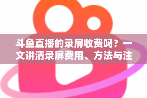 斗鱼直播的录屏收费吗？一文讲清录屏费用、方法与注意事项
