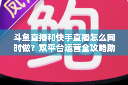 斗鱼直播和快手直播怎么同时做？双平台运营全攻略助你流量翻倍