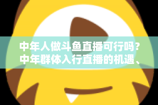 中年人做斗鱼直播可行吗？中年群体入行直播的机遇、挑战与实操指南全解析