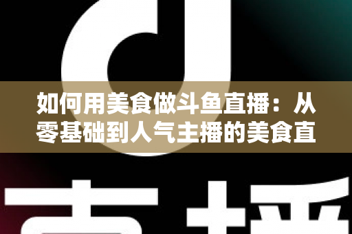 如何用美食做斗鱼直播：从零基础到人气主播的美食直播全攻略