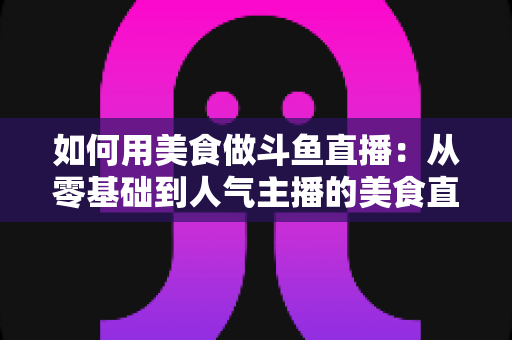 如何用美食做斗鱼直播：从零基础到人气主播的美食直播全攻略