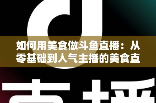 如何用美食做斗鱼直播：从零基础到人气主播的美食直播全攻略