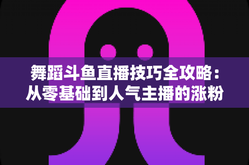 舞蹈斗鱼直播技巧全攻略:从零基础到人气主播的涨粉与变现实战指南 舞蹈斗鱼直播技巧全攻略:从零基础到人气主播的涨粉与变现实战指南