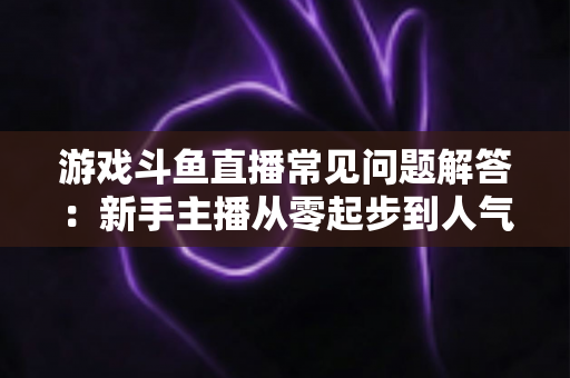 游戏斗鱼直播常见问题解答:新手主播从零起步到人气变现的实用指南 游戏斗鱼直播常见问题解答:新手主播从零起步到人气变现的实用指南