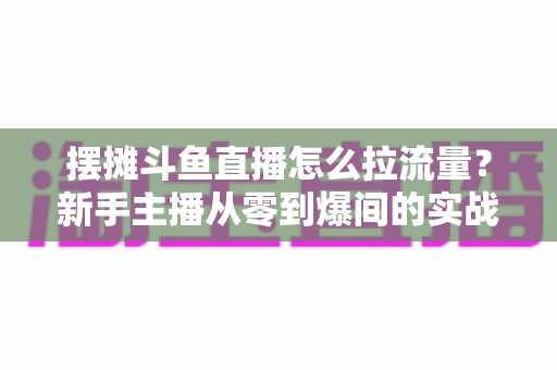 摆摊斗鱼直播怎么拉流量？新手主播从零到爆间的实战引流全攻略