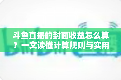 斗鱼直播的封面收益怎么算？一文读懂计算规则与实用提升技巧