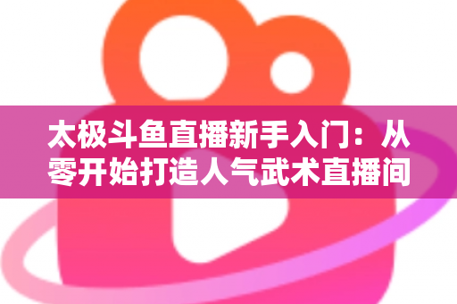 太极斗鱼直播新手入门：从零开始打造人气武术直播间全攻略