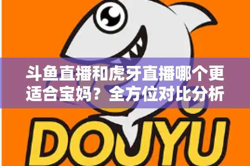 斗鱼直播和虎牙直播哪个更适合宝妈？全方位对比分析助你轻松做出最佳选择