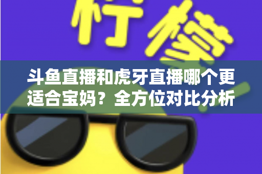 斗鱼直播和虎牙直播哪个更适合宝妈？全方位对比分析助你轻松做出最佳选择