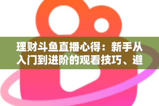理财斗鱼直播心得：新手从入门到进阶的观看技巧、避坑指南与实战经验全解析