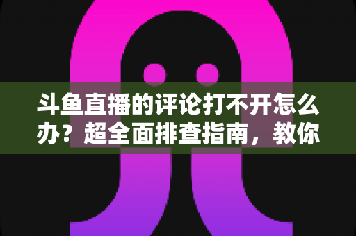 斗鱼直播的评论打不开怎么办?超全面排查指南,教你快速恢复弹幕评论功能 斗鱼直播的评论打不开怎么办?超全面排查指南,教你快速恢复弹幕评论功能