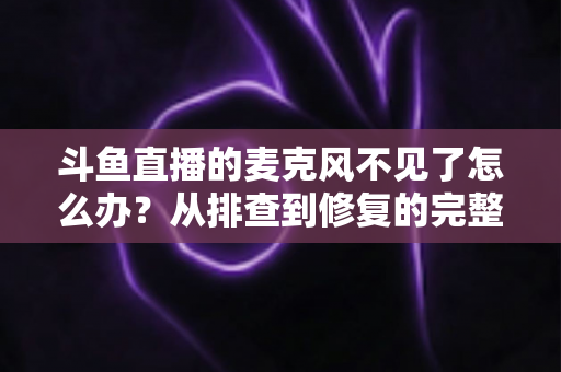 斗鱼直播的麦克风不见了怎么办？从排查到修复的完整实用指南