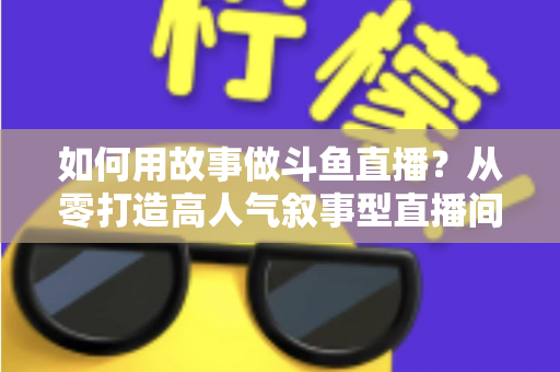 如何用故事做斗鱼直播？从零打造高人气叙事型直播间的实战指南
