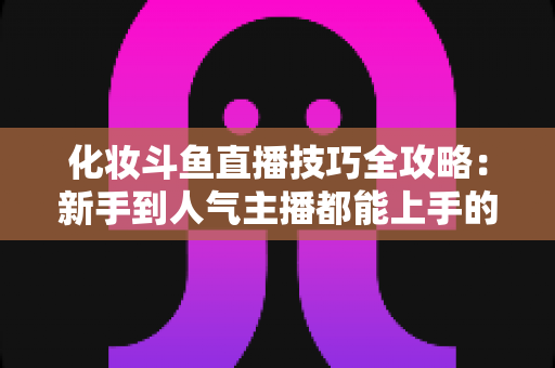 化妆斗鱼直播技巧全攻略：新手到人气主播都能上手的镜头完美妆容指南