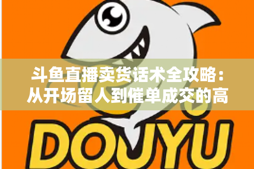 斗鱼直播卖货话术全攻略：从开场留人到催单成交的高转化实战指南