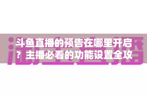 斗鱼直播的预告在哪里开启？主播必看的功能设置全攻略与实操教程