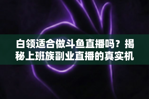 白领适合做斗鱼直播吗？揭秘上班族副业直播的真实机遇、潜在风险与入门实操全指南
