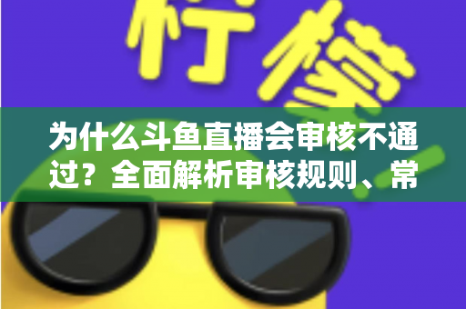 为什么斗鱼直播会审核不通过？全面解析审核规则、常见违规原因与实用避坑指南