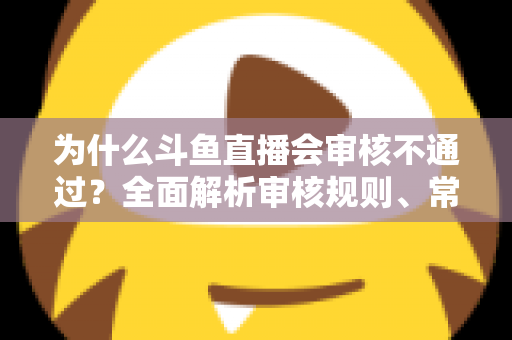 为什么斗鱼直播会审核不通过？全面解析审核规则、常见违规原因与实用避坑指南