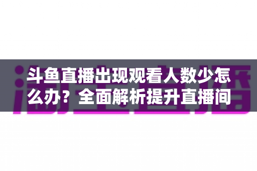斗鱼直播出现观看人数少怎么办？全面解析提升直播间人气与流量的实用策略