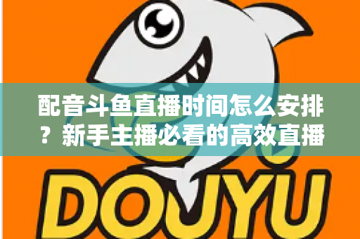 配音斗鱼直播时间怎么安排？新手主播必看的高效直播时间规划全攻略