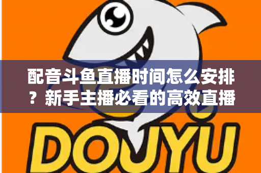 配音斗鱼直播时间怎么安排？新手主播必看的高效直播时间规划全攻略