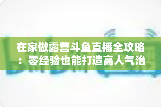 在家做露营斗鱼直播全攻略：零经验也能打造高人气治愈系露营直播间的实用指南