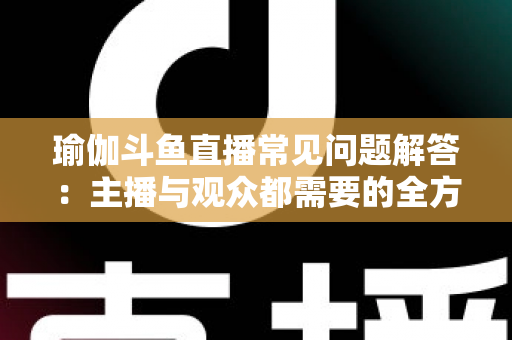 瑜伽斗鱼直播常见问题解答：主播与观众都需要的全方位实战指南